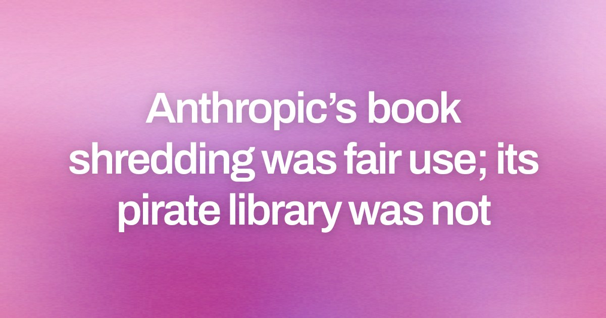 Anthropic’s book shredding was fair use; its pirate library was not