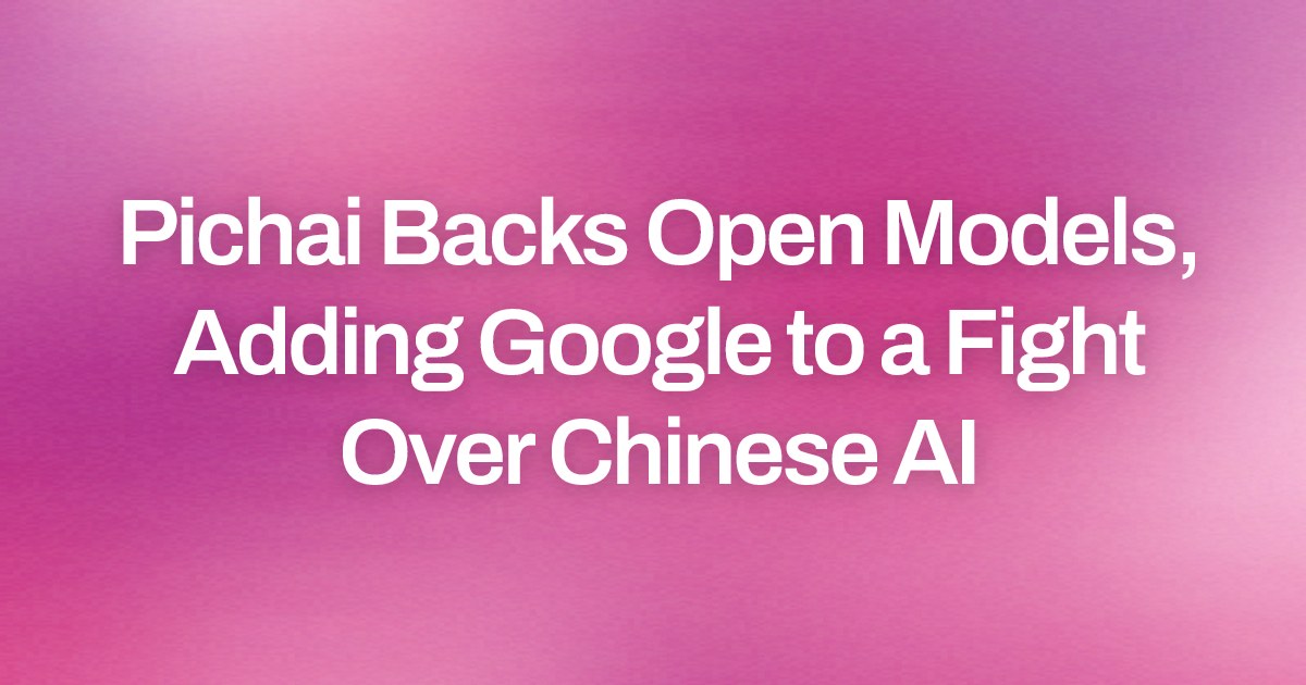 Pichai Backs Open Models, Adding Google to a Fight Over Chinese AI