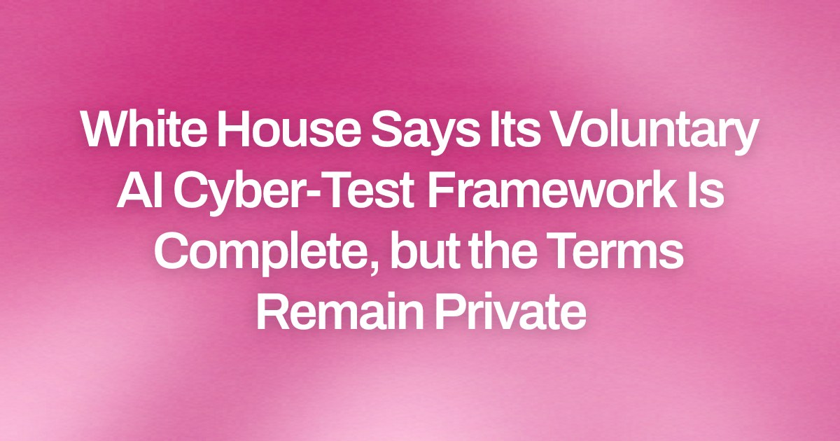 White House Says Its Voluntary AI Cyber-Test Framework Is Complete, but the Terms Remain Private